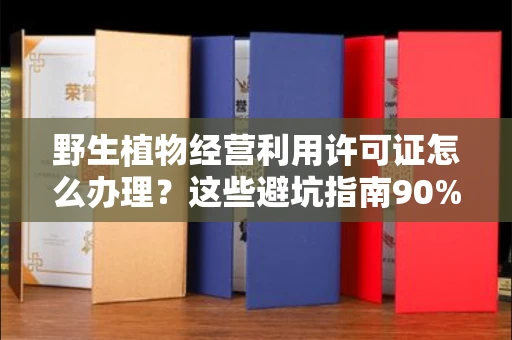 全国野生植物经营利用许可证怎么办理?这些避坑指南90%商家都不知道