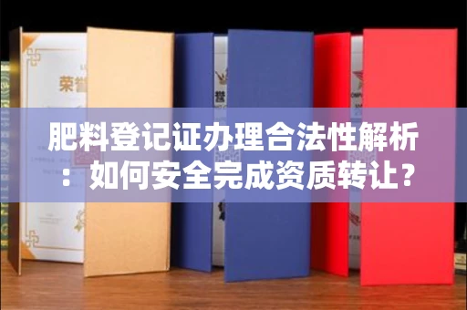全国肥料登记证办理合法性解析:如何安全完成资质转让?