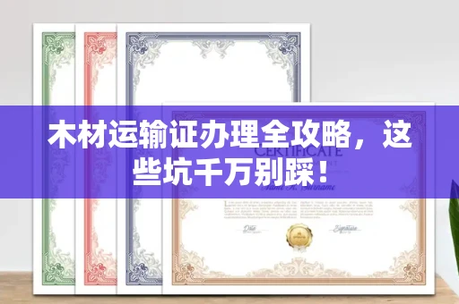 全国木材运输证办理全攻略,这些坑千万别踩!