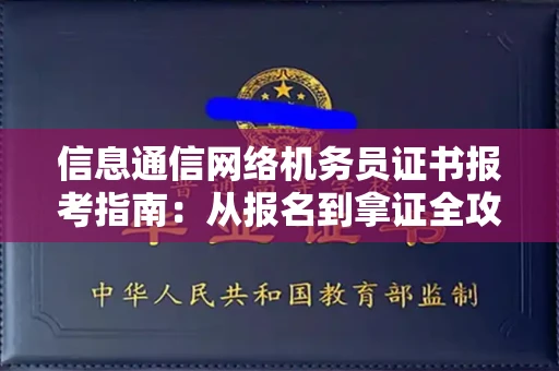 全国信息通信网络机务员证书报考指南:从报名到拿证全攻略