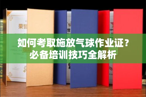 全国如何考取施放气球作业证?必备培训技巧全解析
